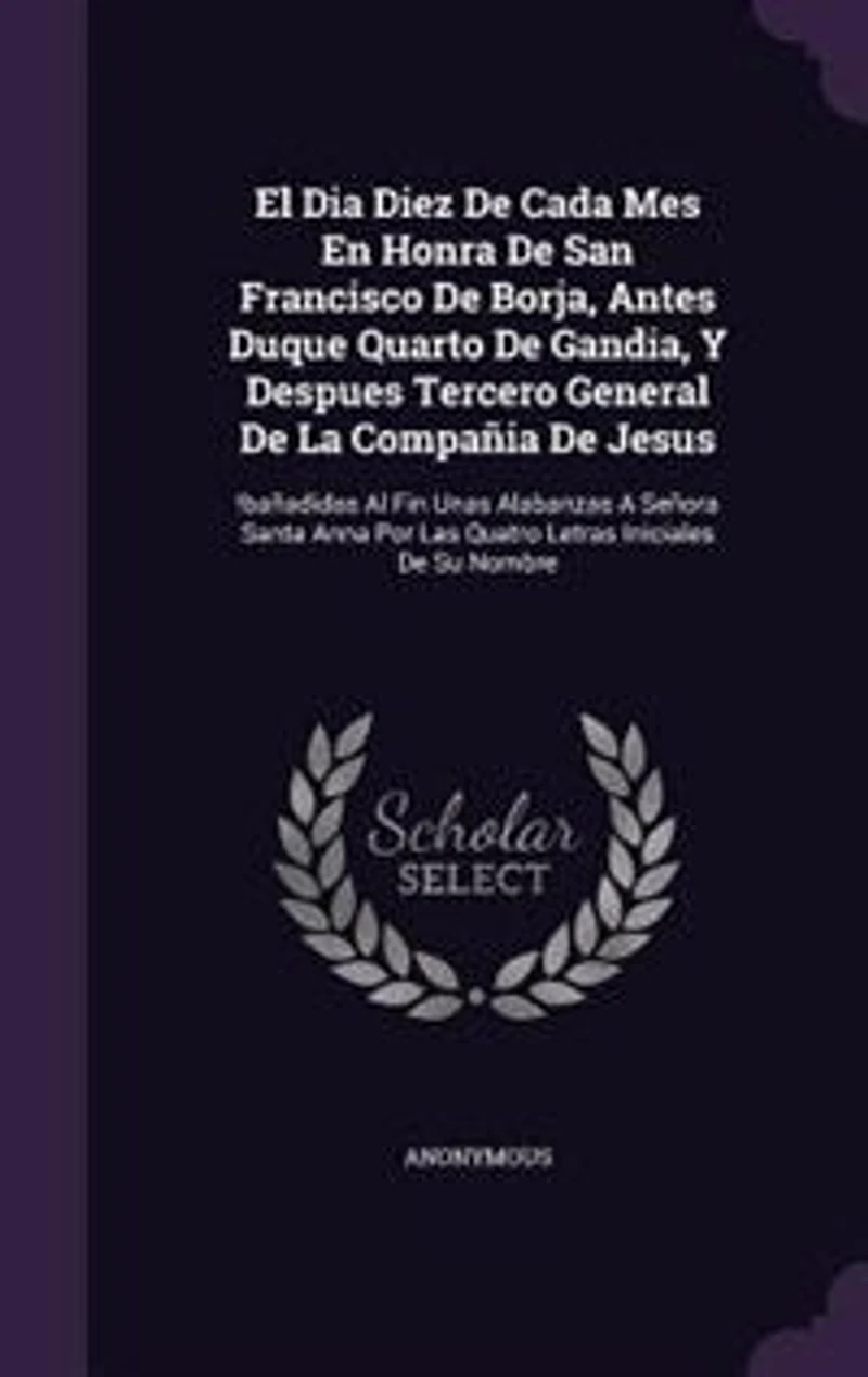 El Dia Diez De Cada Mes En Honra San Francisco Borja, Antes Duque Quarto Gandia, Y Despues Tercero General La Compañia Jesus: !bañadidas Al Fin Unas Alabanzas A Señora Santa Anna Por Las Quatro Letras Iniciales Su Nombre