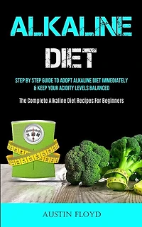 Alkaline Diet: Step By Step Guide To Adopt Alkaline Diet Immediately & Keep Your Acidity Levels Balanced (The Complete Alkaline Diet Recipes For Beginners)