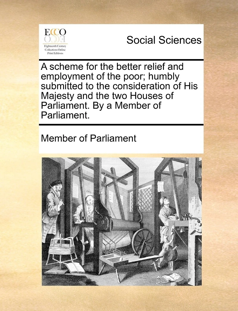 a Scheme for the Better Relief and Employment of Poor; Humbly Submitted to Consideration His Majesty two Houses Parliament. By Member Parliament