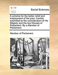 a Scheme for the Better Relief and Employment of Poor; Humbly Submitted to Consideration His Majesty two Houses Parliament. By Member Parliament
