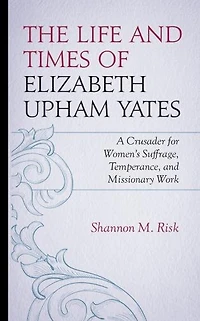 The Life and Times of Elizabeth Upham Yates: A Crusader for Women's Suffrage, Temperance, Missionary Work
