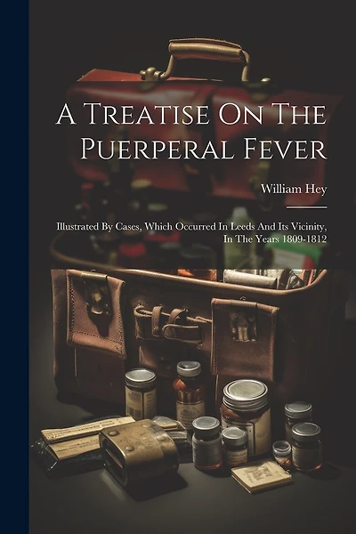 A Treatise On The Puerperal Fever: Illustrated By Cases, Which Occurred In Leeds And Its Vicinity, In The Years 1809-1812