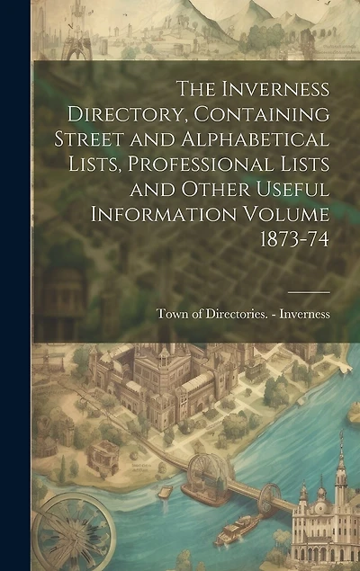The Inverness Directory, Containing Street and Alphabetical Lists, Professional Lists and Other Useful Information Volume 1873-74