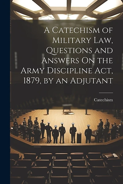 A Catechism of Military Law, Questions and Answers On the Army Discipline Act, 1879, by an Adjutant