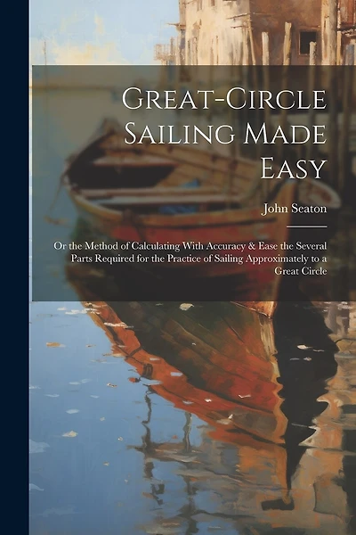 Great-Circle Sailing Made Easy: Or the Method of Calculating With Accuracy & Ease the Several Parts Required for the Practice of Sailing Approximately to a Great Circle