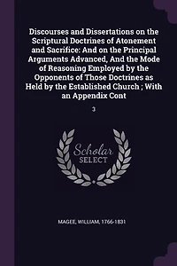 Discourses and Dissertations on the Scriptural Doctrines of Atonement and Sacrifice: And on the Principal Arguments Advanced, And the Mode of Reasoning Employed by the Opponents of Tho