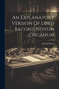 An Explanatory Version Of Lord Bacon's Novum Organum