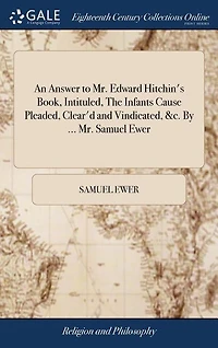 An Answer to Mr. Edward Hitchin's Book, Intituled, The Infants Cause Pleaded, Clear'd and Vindicated, &c. By ... Mr. Samuel Ewer