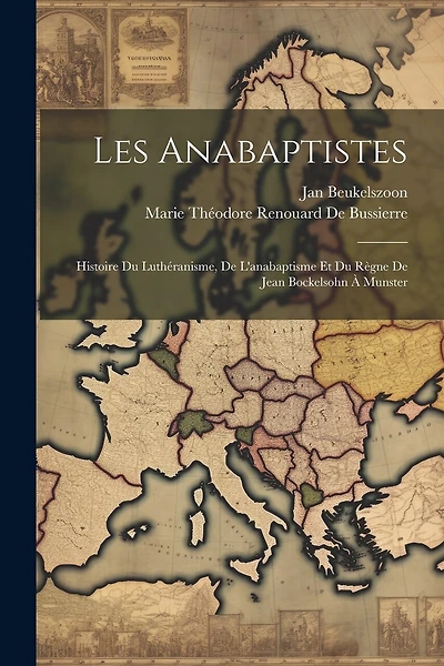 Les Anabaptistes: Histoire Du Luthéranisme, De L'anabaptisme Et Du Règne De Jean Bockelsohn À Munster