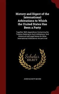 History And Digest of the International Arbitrations to Which United States Has Been a Party: Together With Appendices Containing Treaties Relating Such Arbitations, Historical L