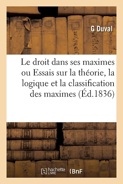 Essais Sur La Théorie, La Logique Et La Classification Des Maximes Ou Règles Générales Du Droit