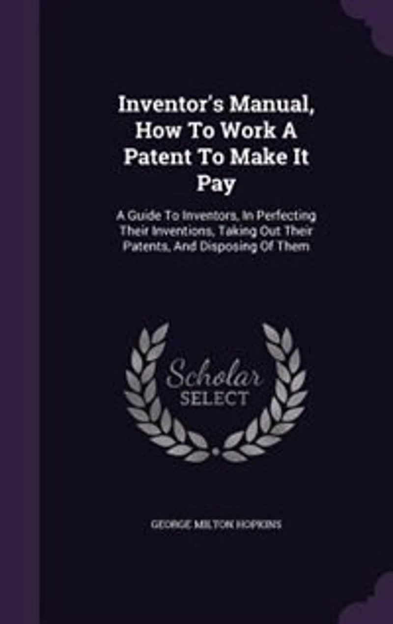 Inventor's Manual, How to Work a Patent Make It Pay; Guide for Inventors, Perfecting Their Inventions, Taking out Patents, and Disposing of Them, Cautions as Pitfalls the Unwary
