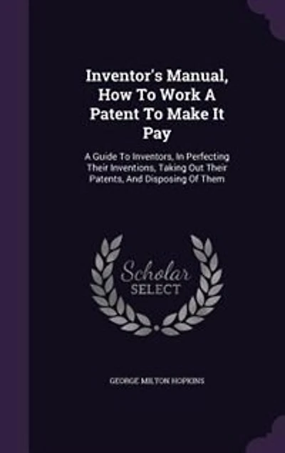 Inventor's Manual, How to Work a Patent Make It Pay; Guide for Inventors, Perfecting Their Inventions, Taking out Patents, and Disposing of Them, Cautions as Pitfalls the Unwary