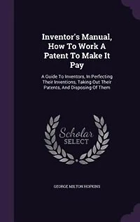 Inventor's Manual, How to Work a Patent Make It Pay; Guide for Inventors, Perfecting Their Inventions, Taking out Patents, and Disposing of Them, Cautions as Pitfalls the Unwary