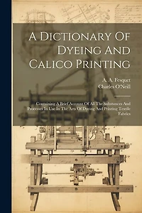 A Dictionary Of Dyeing And Calico Printing: Containing A Brief Account Of All The Substances And Processes In Use In The Arts Of Dyeing And Printing Textile Fabrics
