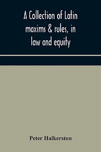 A collection of Latin maxims & rules, in law and equity, selected from the most eminent authors, on the civil, canon, feudal, English and Scots law, with an English translation