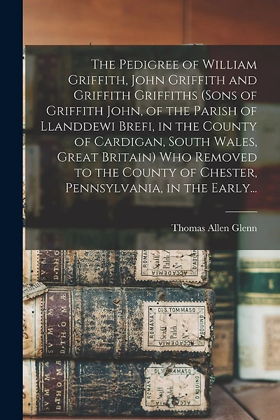 The Pedigree of William Griffith, John Griffith and Griffith Griffiths (sons of Griffith John, of the Parish of Llanddewi Brefi, in the County of Cardigan, South Wales, Great Britain) Who Removed to the County of Chester, Pennsylvania, in the Early...