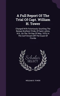 A Full Report Of The Trial Capt. William H. Tower: Charged With Feloniously Scuttling Barque Brothers' Pride, Saint Johns, N.b., On 7th Day May, 1879, Gulf Stream Off Coast Florida