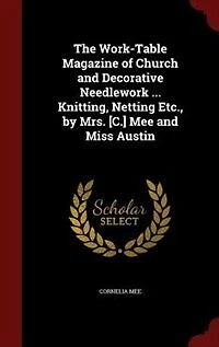 The Work-Table Magazine of Church and Decorative Needlework ... Knitting, Netting Etc., by Mrs. [C.] Mee Miss Austin