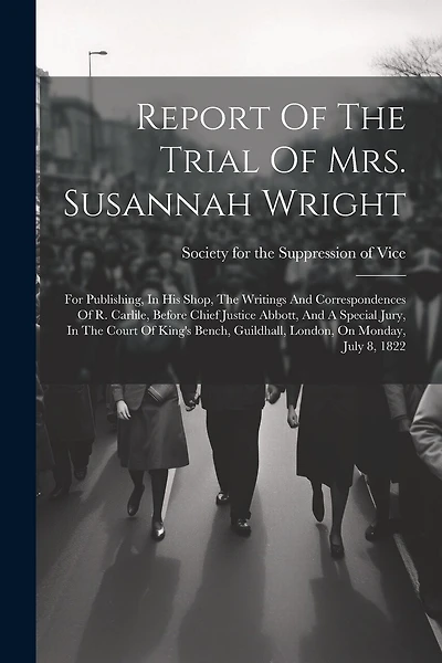 Report Of The Trial Of Mrs. Susannah Wright: For Publishing, In His Shop, The Writings And Correspondences Of R. Carlile, Before Chief Justice Abbott, And A Special Jury, In The Court Of King's Bench, Guildhall, London, On Monday, July 8, 1822