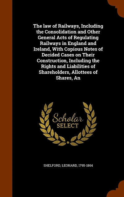 the Law of Railways, Including Consolidation and Other General Acts Regulating Railways England Ireland, With Copious Notes Decided Cases on Their Construction, Rights Liabilities Shareholders, Allottees Shares, ..