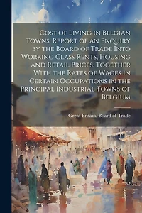Cost of Living in Belgian Towns. Report of an Enquiry by the Board of Trade Into Working Class Rents, Housing and Retail Prices, Together With the Rates of Wages in Certain Occupations in the Principal Industrial Towns of Belgium
