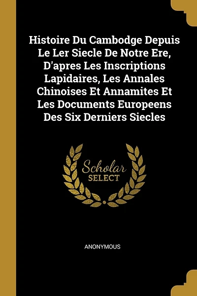 Histoire Du Cambodge Depuis Le Ler Siecle De Notre Ere, D'apres Les Inscriptions Lapidaires, Les Annales Chinoises Et Annamites Et Les Documents Europeens Des Six Derniers Siecles