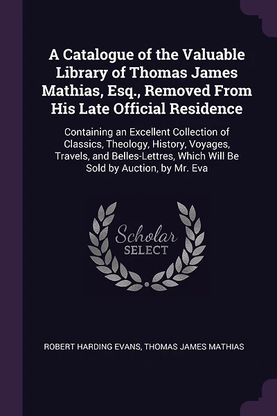 A Catalogue of the Valuable Library of Thomas James Mathias, Esq., Removed From His Late Official Residence: Containing an Excellent Collection of Classics, Theology, History, Voyages, Travels, and Belles-Lettres, Which Will Be Sold by Auction, by Mr. Eva