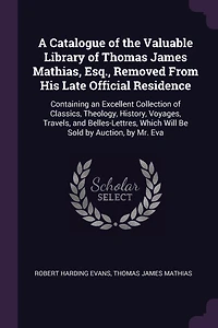 A Catalogue of the Valuable Library of Thomas James Mathias, Esq., Removed From His Late Official Residence: Containing an Excellent Collection of Classics, Theology, History, Voyages, Travels, and Belles-Lettres, Which Will Be Sold by Auction, by Mr. Eva