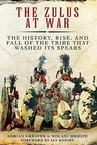 the Zulus at War: History, Rise, and Fall of Tribe That Washed Its Spears