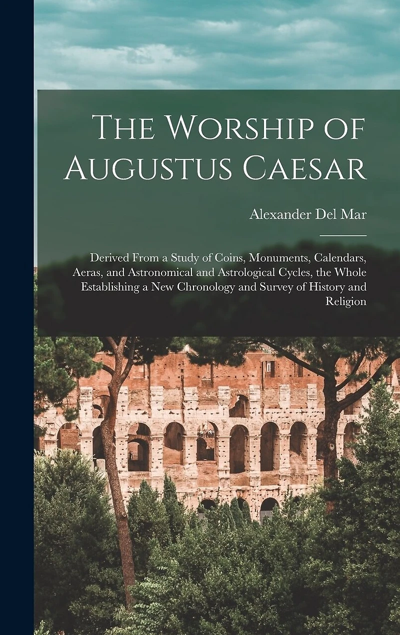 The Worship of Augustus Caesar: Derived From a Study of Coins, Monuments, Calendars, Aeras, and Astronomical and Astrological Cycles, the Whole Establishing a new Chronology and Survey of History and Religion