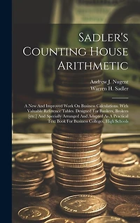 Sadler's Counting House Arithmetic: A New And Improved Work On Business Calculations. With Valuable Reference Tables. Designed For Bankers, Brokers [etc.] And Specially Arranged And Adapted As A Practical Text Book For Business Colleges, High Schools
