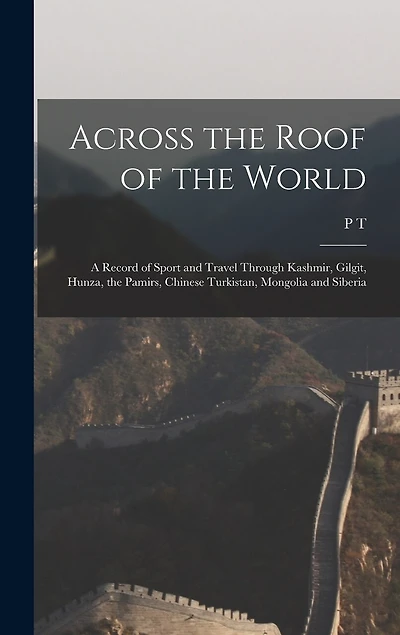 Across the Roof of the World; a Record of Sport and Travel Through Kashmir, Gilgit, Hunza, the Pamirs, Chinese Turkistan, Mongolia and Siberia