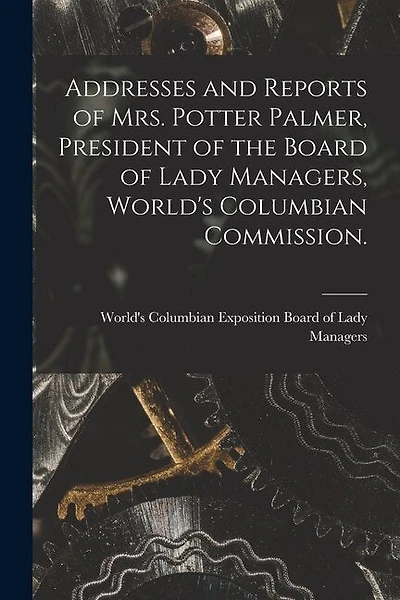 Addresses and Reports of Mrs. Potter Palmer, President of the Board of Lady Managers, World's Columbian Commission.