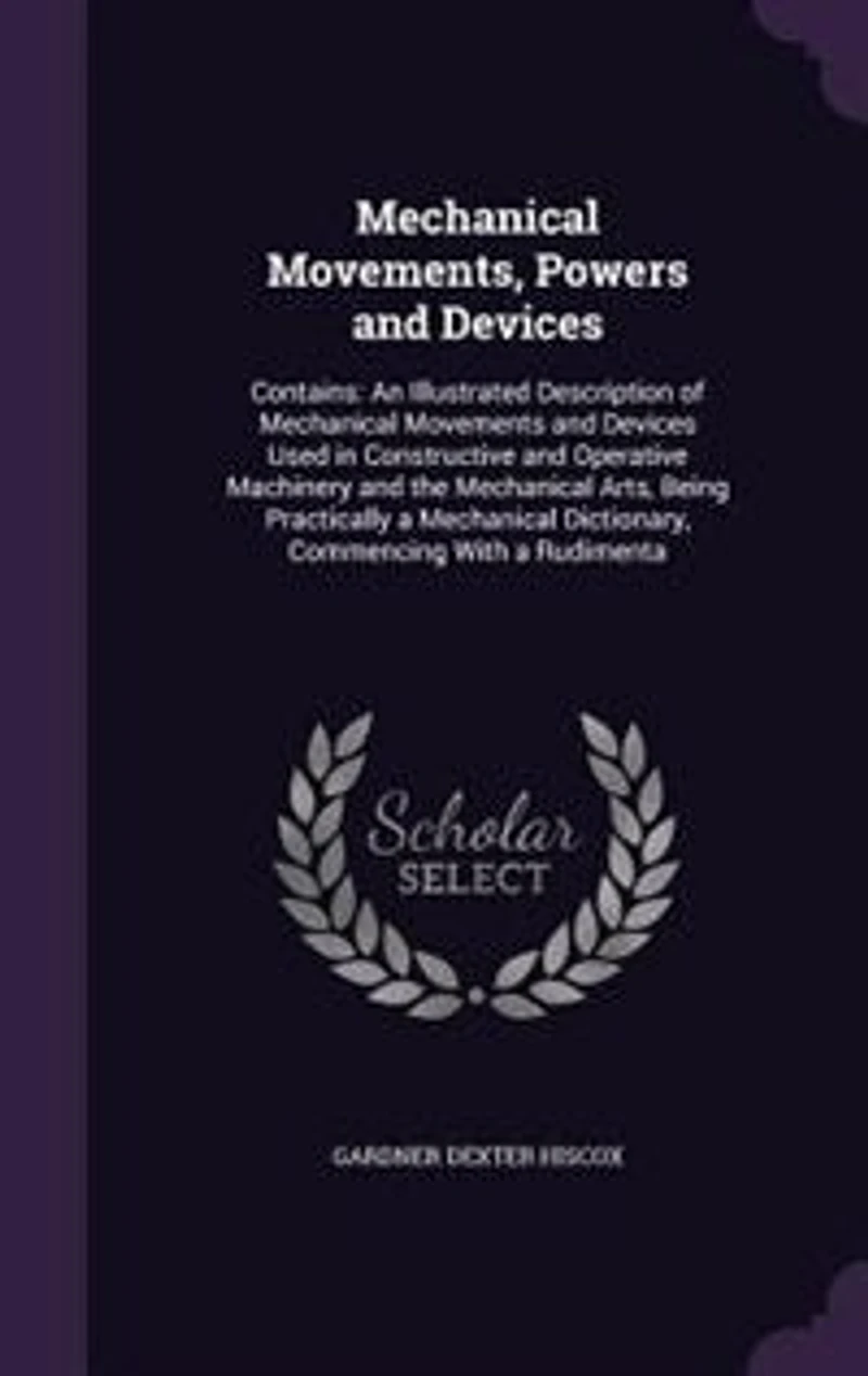 Mechanical Movements, Powers and Devices: Contains: An Illustrated Description of Movements Devices Used Constructive O