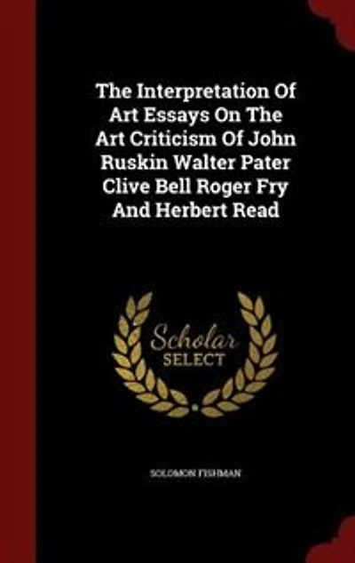 The Interpretation Of Art Essays On The Art Criticism Of John Ruskin Walter Pater Clive Bell Roger Fry And Herbert Read