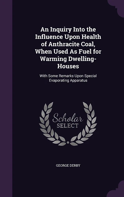 An Inquiry Into the Influence Upon Health of Anthracite Coal, When Used as Fuel for Warming Dwelling-Houses: With Some Remarks Special Evaporating Apparatus (Classic Reprint)