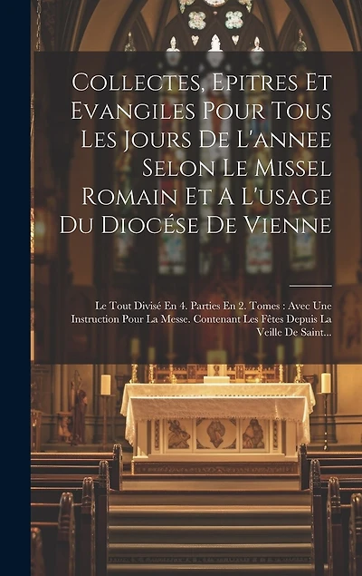 Collectes, Epitres Et Evangiles Pour Tous Les Jours De L'annee Selon Le Missel Romain Et A L'usage Du Diocése De Vienne: Le Tout Divisé En 4. Parties En 2. Tomes: Avec Une Instruction Pour La Messe. Contenant Les Fêtes Depuis La Veille De Saint...