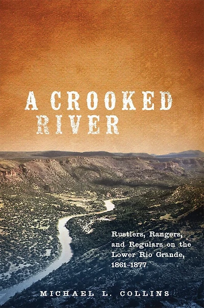 A Crooked River: Rustlers, Rangers, And Regulars On The Lower Rio Grande, 1861-1877