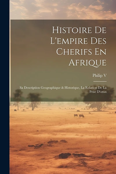 Histoire De L'empire Des Cherifs En Afrique: Sa Description Geographique & Historique, La Relation De La Prise D'oran