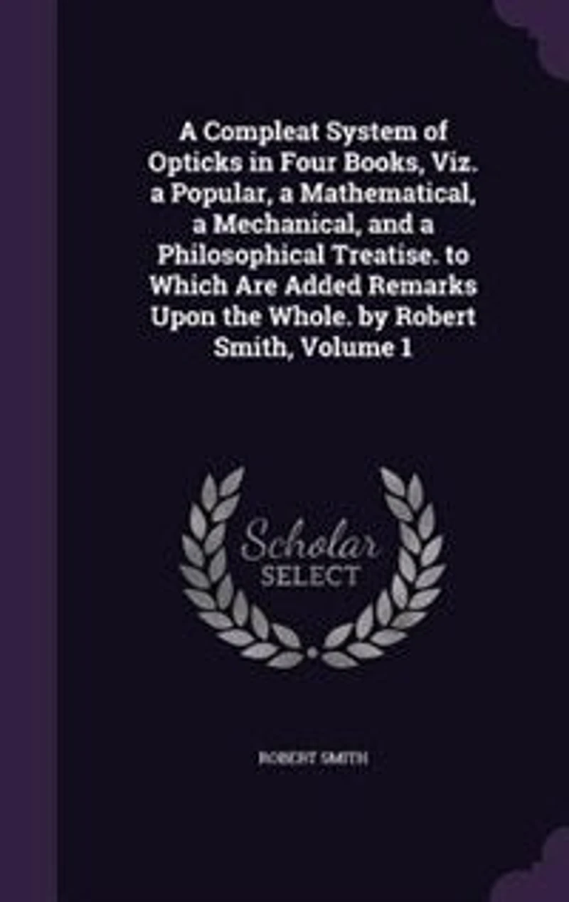 a Compleat System of Opticks Four Books, viz. Popular, Mathematical, Mechanical, and Philosophical Treatise. To Which are Added Remarks Upon the Whole. By Robert Smith ... 2; Volume 1
