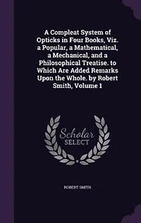 a Compleat System of Opticks Four Books, viz. Popular, Mathematical, Mechanical, and Philosophical Treatise. To Which are Added Remarks Upon the Whole. By Robert Smith ... 2; Volume 1