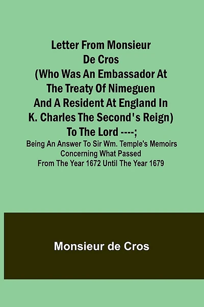 Letter from Monsieur de Cros (who was an embassador at the Treaty of Nimeguen and a resident at England in K. Charles the Second's reign) to the Lord ----; being an answer to Sir Wm. Temple's memoirs concerning what passed from the year 1672 until the yea