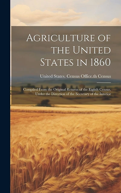 Agriculture of the United States in 1860: Compiled From the Original Returns of the Eighth Census, Under the Direction of the Secretary of the Interior