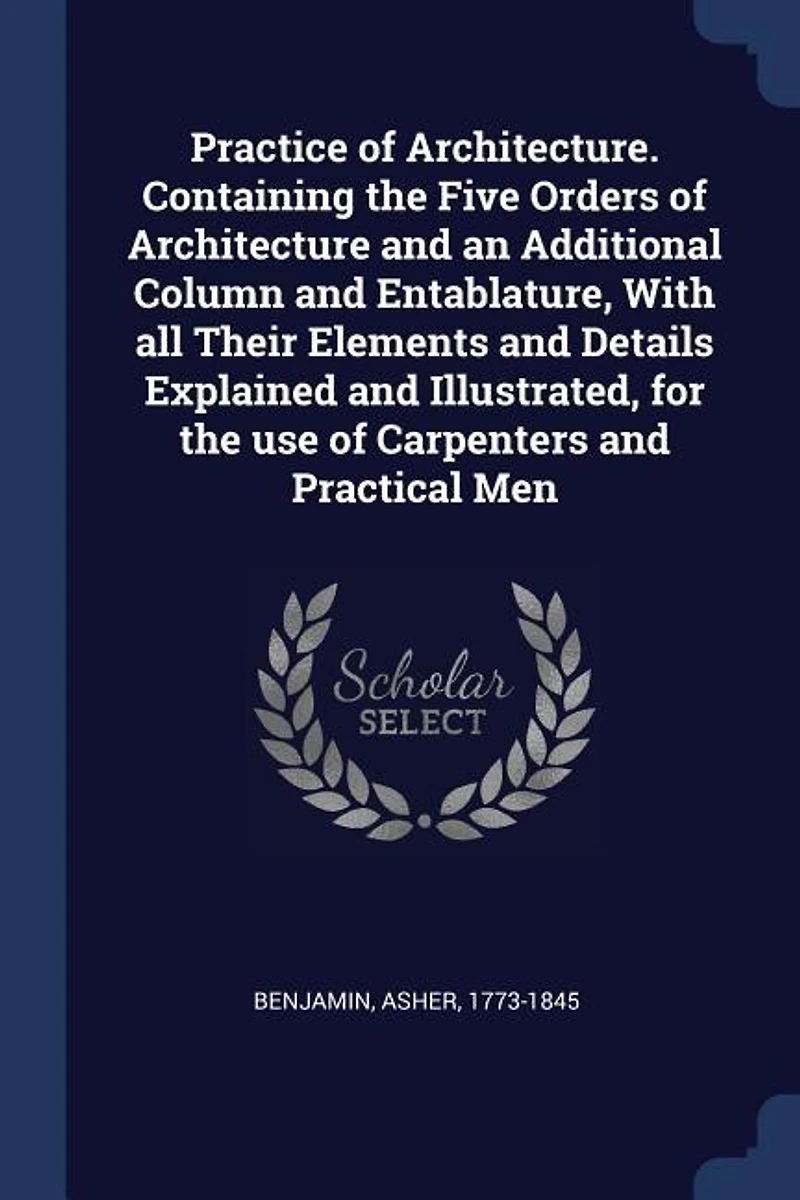 Practice of Architecture. Containing the Five Orders of Architecture and an Additional Column and Entablature, With all Their Elements and Details Explained and Illustrated, for the use of Carpenters and Practical Men