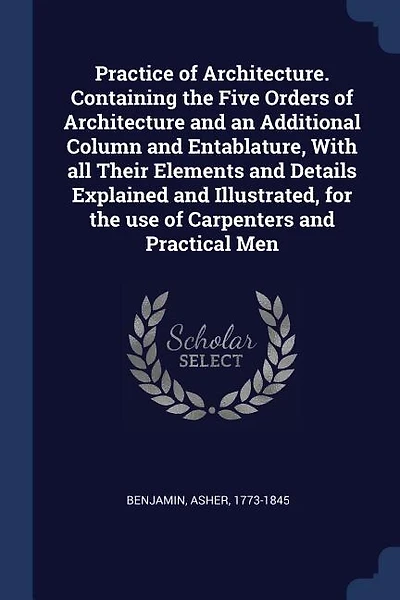 Practice of Architecture. Containing the Five Orders of Architecture and an Additional Column and Entablature, With all Their Elements and Details Explained and Illustrated, for the use of Carpenters and Practical Men