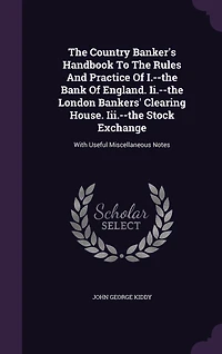 The Country Banker's Handbook To Rules And Practice Of I.--the Bank England. Ii.--the London Bankers' Clearing House. Iii.--the Stock Exchange: With Useful Miscellaneous Notes