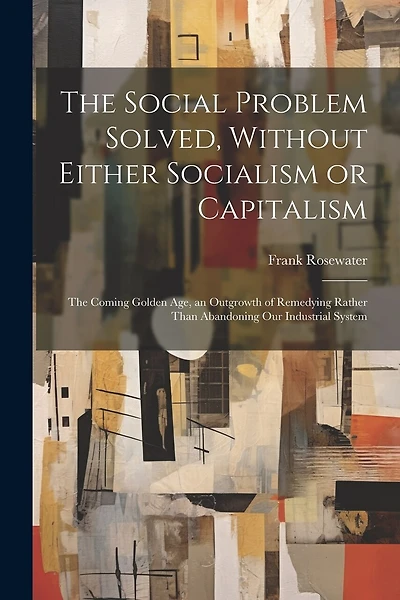 The Social Problem Solved, Without Either Socialism or Capitalism; the Coming Golden Age, an Outgrowth of Remedying Rather Than Abandoning Our Industrial System