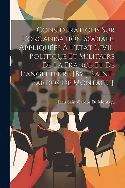 Considérations Sur L'organisation Sociale, Appliquées À L'état Civil, Politique Et Militaire De La France Et De L'angleterre [By J. Saint-Sardos De Montagu].