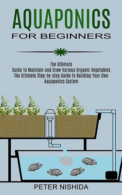 Aquaponics for Beginners: The Ultimate Step-by-step Guide to Building Your Own Aquaponics System (The Ultimate Guide to Maintain and Grow Various Organic Vegetables)